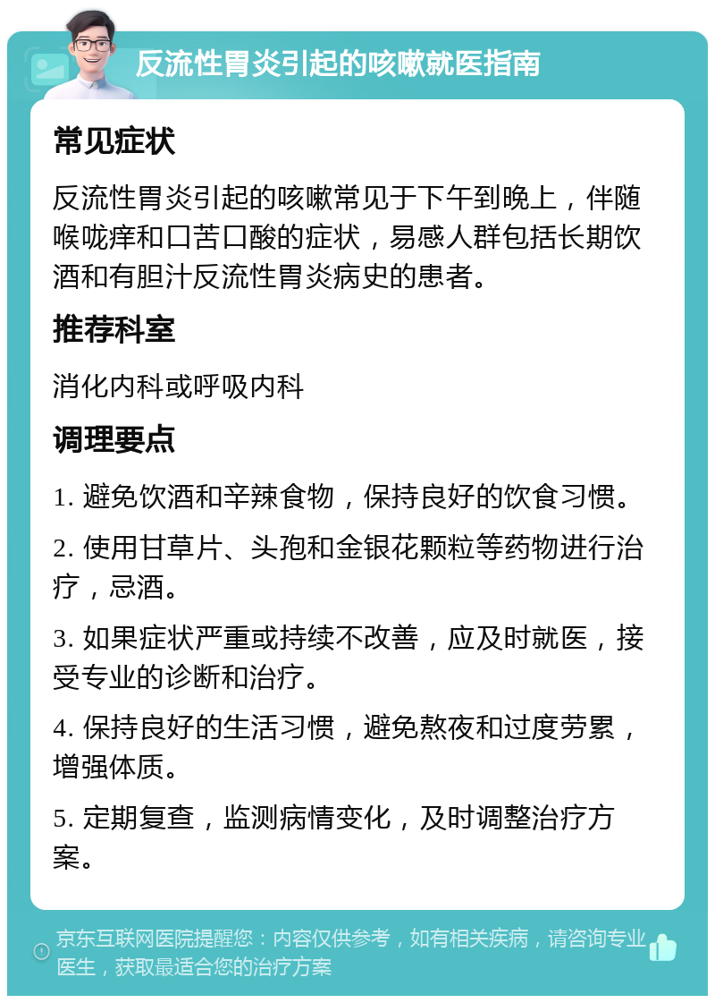 反流性胃炎引起的咳嗽就医指南 常见症状 反流性胃炎引起的咳嗽常见于下午到晚上，伴随喉咙痒和口苦口酸的症状，易感人群包括长期饮酒和有胆汁反流性胃炎病史的患者。 推荐科室 消化内科或呼吸内科 调理要点 1. 避免饮酒和辛辣食物，保持良好的饮食习惯。 2. 使用甘草片、头孢和金银花颗粒等药物进行治疗，忌酒。 3. 如果症状严重或持续不改善，应及时就医，接受专业的诊断和治疗。 4. 保持良好的生活习惯，避免熬夜和过度劳累，增强体质。 5. 定期复查，监测病情变化，及时调整治疗方案。