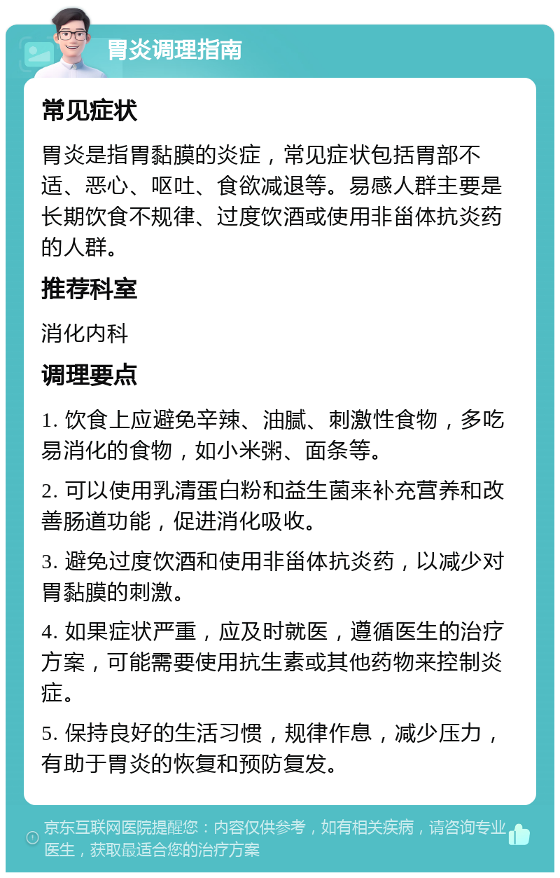 胃炎调理指南 常见症状 胃炎是指胃黏膜的炎症，常见症状包括胃部不适、恶心、呕吐、食欲减退等。易感人群主要是长期饮食不规律、过度饮酒或使用非甾体抗炎药的人群。 推荐科室 消化内科 调理要点 1. 饮食上应避免辛辣、油腻、刺激性食物，多吃易消化的食物，如小米粥、面条等。 2. 可以使用乳清蛋白粉和益生菌来补充营养和改善肠道功能，促进消化吸收。 3. 避免过度饮酒和使用非甾体抗炎药，以减少对胃黏膜的刺激。 4. 如果症状严重，应及时就医，遵循医生的治疗方案，可能需要使用抗生素或其他药物来控制炎症。 5. 保持良好的生活习惯，规律作息，减少压力，有助于胃炎的恢复和预防复发。