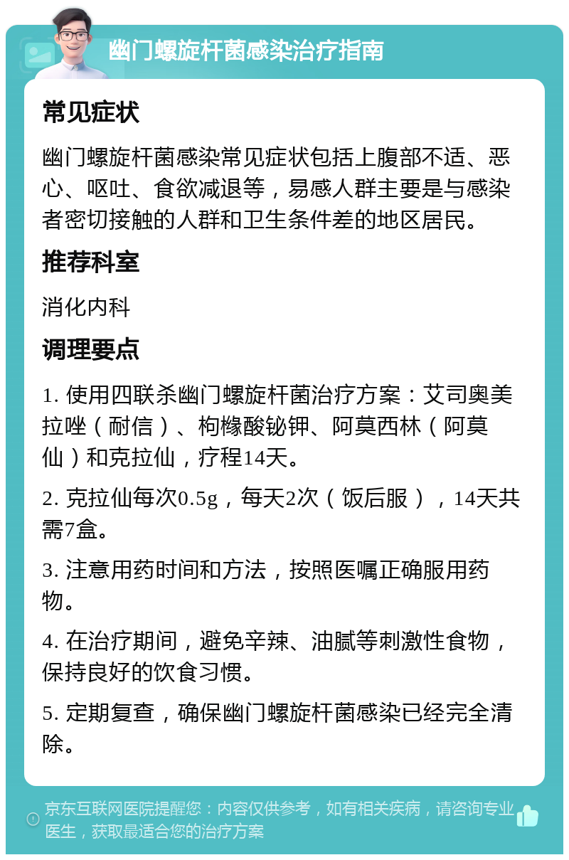 幽门螺旋杆菌感染治疗指南 常见症状 幽门螺旋杆菌感染常见症状包括上腹部不适、恶心、呕吐、食欲减退等，易感人群主要是与感染者密切接触的人群和卫生条件差的地区居民。 推荐科室 消化内科 调理要点 1. 使用四联杀幽门螺旋杆菌治疗方案：艾司奥美拉唑（耐信）、枸橼酸铋钾、阿莫西林（阿莫仙）和克拉仙，疗程14天。 2. 克拉仙每次0.5g，每天2次（饭后服），14天共需7盒。 3. 注意用药时间和方法，按照医嘱正确服用药物。 4. 在治疗期间，避免辛辣、油腻等刺激性食物，保持良好的饮食习惯。 5. 定期复查，确保幽门螺旋杆菌感染已经完全清除。