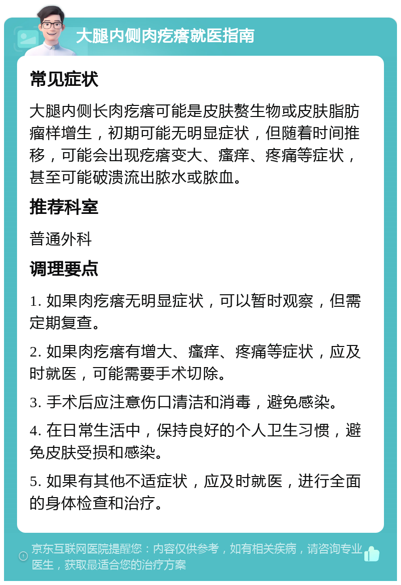 大腿内侧肉疙瘩就医指南 常见症状 大腿内侧长肉疙瘩可能是皮肤赘生物或皮肤脂肪瘤样增生，初期可能无明显症状，但随着时间推移，可能会出现疙瘩变大、瘙痒、疼痛等症状，甚至可能破溃流出脓水或脓血。 推荐科室 普通外科 调理要点 1. 如果肉疙瘩无明显症状，可以暂时观察，但需定期复查。 2. 如果肉疙瘩有增大、瘙痒、疼痛等症状，应及时就医，可能需要手术切除。 3. 手术后应注意伤口清洁和消毒，避免感染。 4. 在日常生活中，保持良好的个人卫生习惯，避免皮肤受损和感染。 5. 如果有其他不适症状，应及时就医，进行全面的身体检查和治疗。