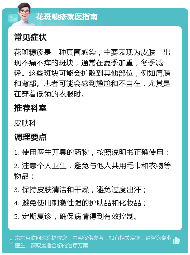 花斑糠疹就医指南 常见症状 花斑糠疹是一种真菌感染，主要表现为皮肤上出现不痛不痒的斑块，通常在夏季加重，冬季减轻。这些斑块可能会扩散到其他部位，例如肩膀和背部。患者可能会感到尴尬和不自在，尤其是在穿着低领的衣服时。 推荐科室 皮肤科 调理要点 1. 使用医生开具的药物，按照说明书正确使用； 2. 注意个人卫生，避免与他人共用毛巾和衣物等物品； 3. 保持皮肤清洁和干燥，避免过度出汗； 4. 避免使用刺激性强的护肤品和化妆品； 5. 定期复诊，确保病情得到有效控制。