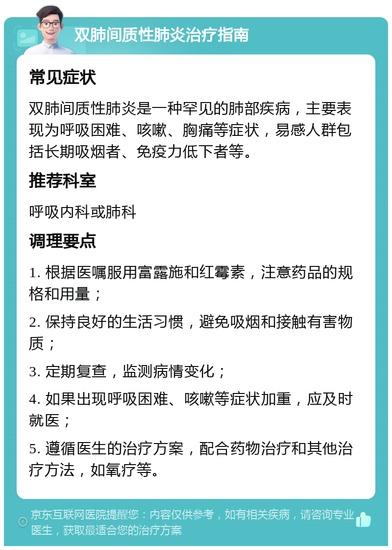 双肺间质性肺炎治疗指南 常见症状 双肺间质性肺炎是一种罕见的肺部疾病，主要表现为呼吸困难、咳嗽、胸痛等症状，易感人群包括长期吸烟者、免疫力低下者等。 推荐科室 呼吸内科或肺科 调理要点 1. 根据医嘱服用富露施和红霉素，注意药品的规格和用量； 2. 保持良好的生活习惯，避免吸烟和接触有害物质； 3. 定期复查，监测病情变化； 4. 如果出现呼吸困难、咳嗽等症状加重，应及时就医； 5. 遵循医生的治疗方案，配合药物治疗和其他治疗方法，如氧疗等。