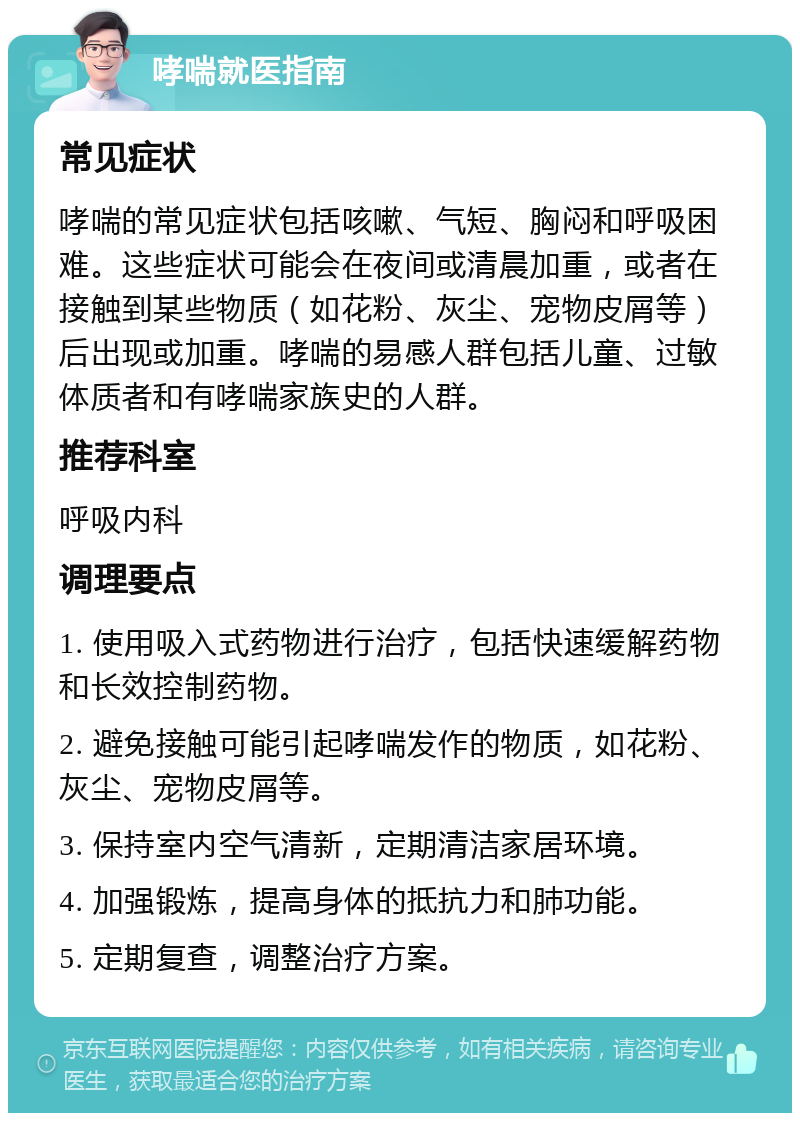 哮喘就医指南 常见症状 哮喘的常见症状包括咳嗽、气短、胸闷和呼吸困难。这些症状可能会在夜间或清晨加重，或者在接触到某些物质（如花粉、灰尘、宠物皮屑等）后出现或加重。哮喘的易感人群包括儿童、过敏体质者和有哮喘家族史的人群。 推荐科室 呼吸内科 调理要点 1. 使用吸入式药物进行治疗，包括快速缓解药物和长效控制药物。 2. 避免接触可能引起哮喘发作的物质，如花粉、灰尘、宠物皮屑等。 3. 保持室内空气清新，定期清洁家居环境。 4. 加强锻炼，提高身体的抵抗力和肺功能。 5. 定期复查，调整治疗方案。