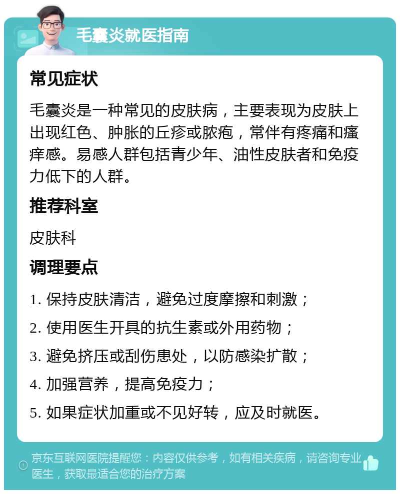 毛囊炎就医指南 常见症状 毛囊炎是一种常见的皮肤病，主要表现为皮肤上出现红色、肿胀的丘疹或脓疱，常伴有疼痛和瘙痒感。易感人群包括青少年、油性皮肤者和免疫力低下的人群。 推荐科室 皮肤科 调理要点 1. 保持皮肤清洁，避免过度摩擦和刺激； 2. 使用医生开具的抗生素或外用药物； 3. 避免挤压或刮伤患处，以防感染扩散； 4. 加强营养，提高免疫力； 5. 如果症状加重或不见好转，应及时就医。