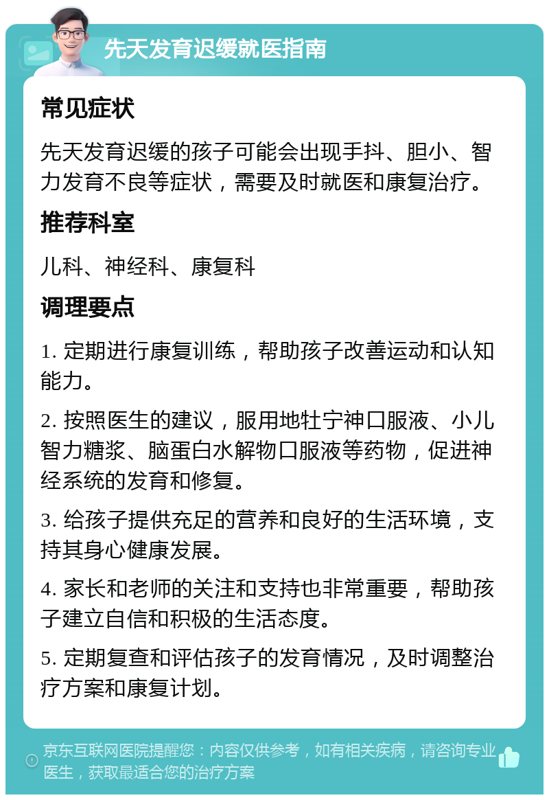 先天发育迟缓就医指南 常见症状 先天发育迟缓的孩子可能会出现手抖、胆小、智力发育不良等症状，需要及时就医和康复治疗。 推荐科室 儿科、神经科、康复科 调理要点 1. 定期进行康复训练，帮助孩子改善运动和认知能力。 2. 按照医生的建议，服用地牡宁神口服液、小儿智力糖浆、脑蛋白水解物口服液等药物，促进神经系统的发育和修复。 3. 给孩子提供充足的营养和良好的生活环境，支持其身心健康发展。 4. 家长和老师的关注和支持也非常重要，帮助孩子建立自信和积极的生活态度。 5. 定期复查和评估孩子的发育情况，及时调整治疗方案和康复计划。