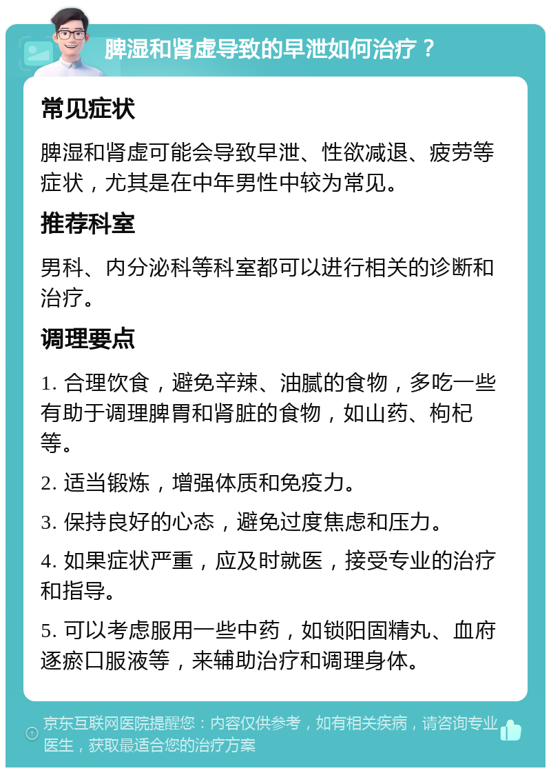 脾湿和肾虚导致的早泄如何治疗？ 常见症状 脾湿和肾虚可能会导致早泄、性欲减退、疲劳等症状，尤其是在中年男性中较为常见。 推荐科室 男科、内分泌科等科室都可以进行相关的诊断和治疗。 调理要点 1. 合理饮食，避免辛辣、油腻的食物，多吃一些有助于调理脾胃和肾脏的食物，如山药、枸杞等。 2. 适当锻炼，增强体质和免疫力。 3. 保持良好的心态，避免过度焦虑和压力。 4. 如果症状严重，应及时就医，接受专业的治疗和指导。 5. 可以考虑服用一些中药，如锁阳固精丸、血府逐瘀口服液等，来辅助治疗和调理身体。