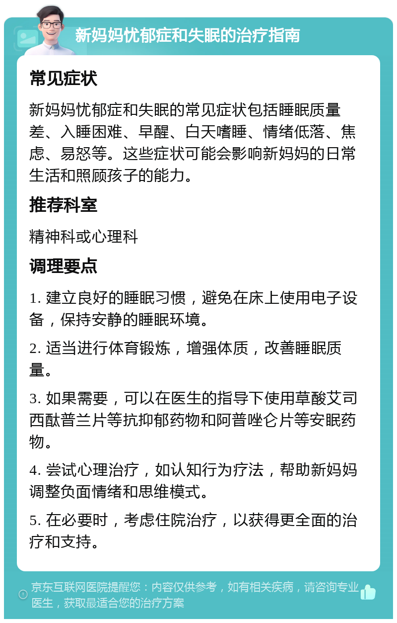 新妈妈忧郁症和失眠的治疗指南 常见症状 新妈妈忧郁症和失眠的常见症状包括睡眠质量差、入睡困难、早醒、白天嗜睡、情绪低落、焦虑、易怒等。这些症状可能会影响新妈妈的日常生活和照顾孩子的能力。 推荐科室 精神科或心理科 调理要点 1. 建立良好的睡眠习惯，避免在床上使用电子设备，保持安静的睡眠环境。 2. 适当进行体育锻炼，增强体质，改善睡眠质量。 3. 如果需要，可以在医生的指导下使用草酸艾司西酞普兰片等抗抑郁药物和阿普唑仑片等安眠药物。 4. 尝试心理治疗，如认知行为疗法，帮助新妈妈调整负面情绪和思维模式。 5. 在必要时，考虑住院治疗，以获得更全面的治疗和支持。