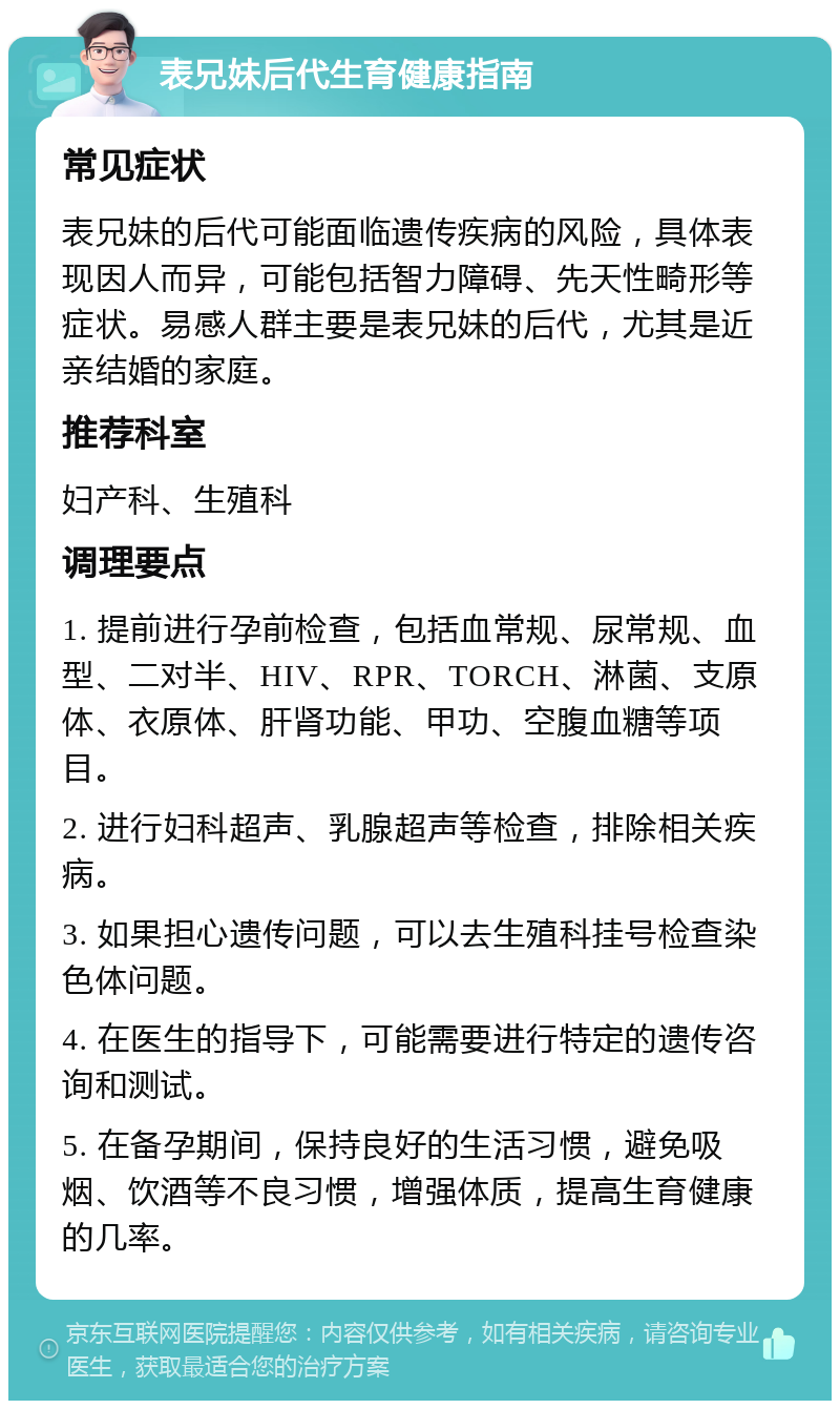 表兄妹后代生育健康指南 常见症状 表兄妹的后代可能面临遗传疾病的风险，具体表现因人而异，可能包括智力障碍、先天性畸形等症状。易感人群主要是表兄妹的后代，尤其是近亲结婚的家庭。 推荐科室 妇产科、生殖科 调理要点 1. 提前进行孕前检查，包括血常规、尿常规、血型、二对半、HIV、RPR、TORCH、淋菌、支原体、衣原体、肝肾功能、甲功、空腹血糖等项目。 2. 进行妇科超声、乳腺超声等检查，排除相关疾病。 3. 如果担心遗传问题，可以去生殖科挂号检查染色体问题。 4. 在医生的指导下，可能需要进行特定的遗传咨询和测试。 5. 在备孕期间，保持良好的生活习惯，避免吸烟、饮酒等不良习惯，增强体质，提高生育健康的几率。