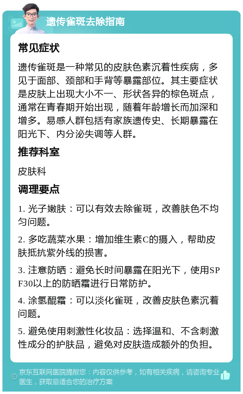 遗传雀斑去除指南 常见症状 遗传雀斑是一种常见的皮肤色素沉着性疾病，多见于面部、颈部和手背等暴露部位。其主要症状是皮肤上出现大小不一、形状各异的棕色斑点，通常在青春期开始出现，随着年龄增长而加深和增多。易感人群包括有家族遗传史、长期暴露在阳光下、内分泌失调等人群。 推荐科室 皮肤科 调理要点 1. 光子嫩肤：可以有效去除雀斑，改善肤色不均匀问题。 2. 多吃蔬菜水果：增加维生素C的摄入，帮助皮肤抵抗紫外线的损害。 3. 注意防晒：避免长时间暴露在阳光下，使用SPF30以上的防晒霜进行日常防护。 4. 涂氢醌霜：可以淡化雀斑，改善皮肤色素沉着问题。 5. 避免使用刺激性化妆品：选择温和、不含刺激性成分的护肤品，避免对皮肤造成额外的负担。