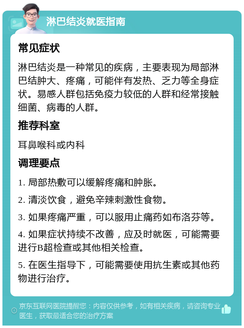 淋巴结炎就医指南 常见症状 淋巴结炎是一种常见的疾病，主要表现为局部淋巴结肿大、疼痛，可能伴有发热、乏力等全身症状。易感人群包括免疫力较低的人群和经常接触细菌、病毒的人群。 推荐科室 耳鼻喉科或内科 调理要点 1. 局部热敷可以缓解疼痛和肿胀。 2. 清淡饮食，避免辛辣刺激性食物。 3. 如果疼痛严重，可以服用止痛药如布洛芬等。 4. 如果症状持续不改善，应及时就医，可能需要进行B超检查或其他相关检查。 5. 在医生指导下，可能需要使用抗生素或其他药物进行治疗。