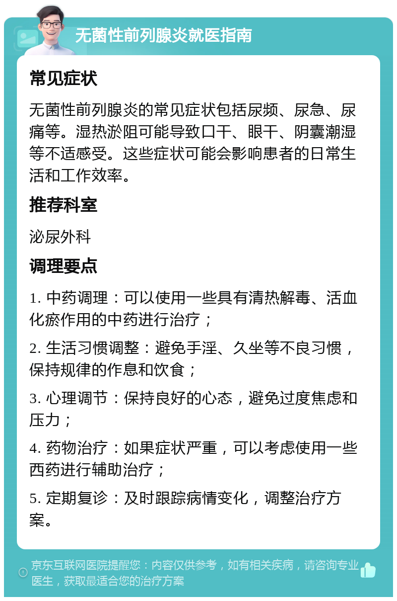 无菌性前列腺炎就医指南 常见症状 无菌性前列腺炎的常见症状包括尿频、尿急、尿痛等。湿热淤阻可能导致口干、眼干、阴囊潮湿等不适感受。这些症状可能会影响患者的日常生活和工作效率。 推荐科室 泌尿外科 调理要点 1. 中药调理：可以使用一些具有清热解毒、活血化瘀作用的中药进行治疗； 2. 生活习惯调整：避免手淫、久坐等不良习惯，保持规律的作息和饮食； 3. 心理调节：保持良好的心态，避免过度焦虑和压力； 4. 药物治疗：如果症状严重，可以考虑使用一些西药进行辅助治疗； 5. 定期复诊：及时跟踪病情变化，调整治疗方案。