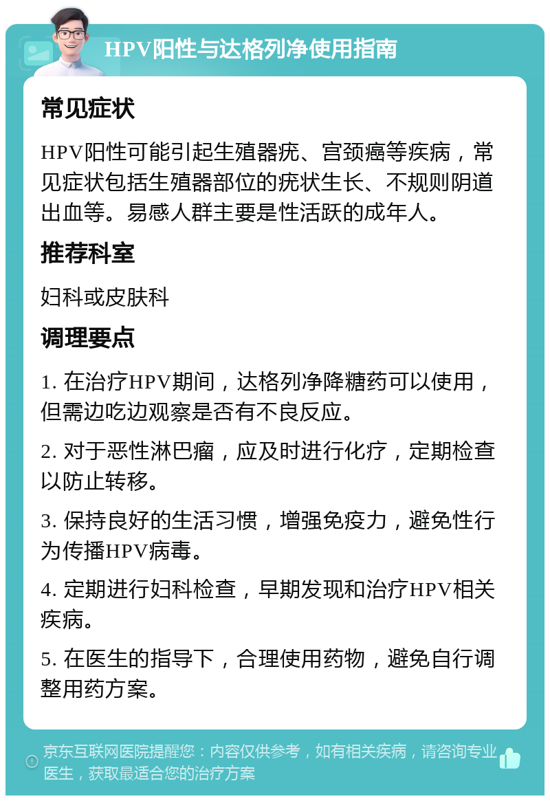 HPV阳性与达格列净使用指南 常见症状 HPV阳性可能引起生殖器疣、宫颈癌等疾病，常见症状包括生殖器部位的疣状生长、不规则阴道出血等。易感人群主要是性活跃的成年人。 推荐科室 妇科或皮肤科 调理要点 1. 在治疗HPV期间，达格列净降糖药可以使用，但需边吃边观察是否有不良反应。 2. 对于恶性淋巴瘤，应及时进行化疗，定期检查以防止转移。 3. 保持良好的生活习惯，增强免疫力，避免性行为传播HPV病毒。 4. 定期进行妇科检查，早期发现和治疗HPV相关疾病。 5. 在医生的指导下，合理使用药物，避免自行调整用药方案。