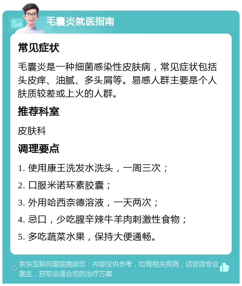 毛囊炎就医指南 常见症状 毛囊炎是一种细菌感染性皮肤病，常见症状包括头皮痒、油腻、多头屑等。易感人群主要是个人肤质较差或上火的人群。 推荐科室 皮肤科 调理要点 1. 使用康王洗发水洗头，一周三次； 2. 口服米诺环素胶囊； 3. 外用哈西奈德溶液，一天两次； 4. 忌口，少吃腥辛辣牛羊肉刺激性食物； 5. 多吃蔬菜水果，保持大便通畅。