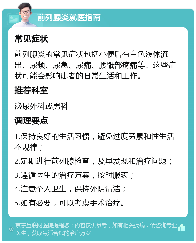 前列腺炎就医指南 常见症状 前列腺炎的常见症状包括小便后有白色液体流出、尿频、尿急、尿痛、腰骶部疼痛等。这些症状可能会影响患者的日常生活和工作。 推荐科室 泌尿外科或男科 调理要点 1.保持良好的生活习惯，避免过度劳累和性生活不规律； 2.定期进行前列腺检查，及早发现和治疗问题； 3.遵循医生的治疗方案，按时服药； 4.注意个人卫生，保持外阴清洁； 5.如有必要，可以考虑手术治疗。