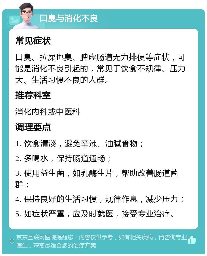 口臭与消化不良 常见症状 口臭、拉屎也臭、脾虚肠道无力排便等症状，可能是消化不良引起的，常见于饮食不规律、压力大、生活习惯不良的人群。 推荐科室 消化内科或中医科 调理要点 1. 饮食清淡，避免辛辣、油腻食物； 2. 多喝水，保持肠道通畅； 3. 使用益生菌，如乳酶生片，帮助改善肠道菌群； 4. 保持良好的生活习惯，规律作息，减少压力； 5. 如症状严重，应及时就医，接受专业治疗。