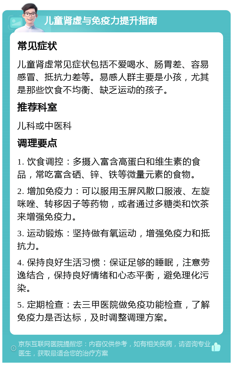 儿童肾虚与免疫力提升指南 常见症状 儿童肾虚常见症状包括不爱喝水、肠胃差、容易感冒、抵抗力差等。易感人群主要是小孩，尤其是那些饮食不均衡、缺乏运动的孩子。 推荐科室 儿科或中医科 调理要点 1. 饮食调控：多摄入富含高蛋白和维生素的食品，常吃富含硒、锌、铁等微量元素的食物。 2. 增加免疫力：可以服用玉屏风散口服液、左旋咪唑、转移因子等药物，或者通过多糖类和饮茶来增强免疫力。 3. 运动锻炼：坚持做有氧运动，增强免疫力和抵抗力。 4. 保持良好生活习惯：保证足够的睡眠，注意劳逸结合，保持良好情绪和心态平衡，避免理化污染。 5. 定期检查：去三甲医院做免疫功能检查，了解免疫力是否达标，及时调整调理方案。