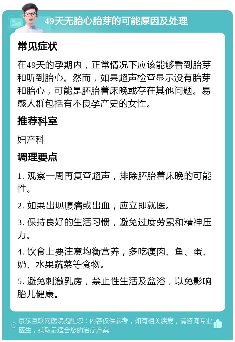 49天无胎心胎芽的可能原因及处理 常见症状 在49天的孕期内，正常情况下应该能够看到胎芽和听到胎心。然而，如果超声检查显示没有胎芽和胎心，可能是胚胎着床晚或存在其他问题。易感人群包括有不良孕产史的女性。 推荐科室 妇产科 调理要点 1. 观察一周再复查超声，排除胚胎着床晚的可能性。 2. 如果出现腹痛或出血，应立即就医。 3. 保持良好的生活习惯，避免过度劳累和精神压力。 4. 饮食上要注意均衡营养，多吃瘦肉、鱼、蛋、奶、水果蔬菜等食物。 5. 避免刺激乳房，禁止性生活及盆浴，以免影响胎儿健康。