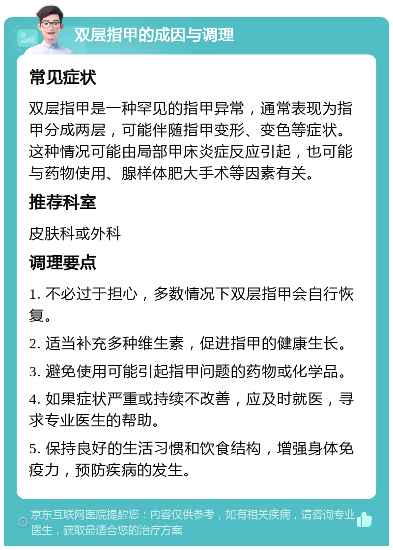 双层指甲的成因与调理 常见症状 双层指甲是一种罕见的指甲异常，通常表现为指甲分成两层，可能伴随指甲变形、变色等症状。这种情况可能由局部甲床炎症反应引起，也可能与药物使用、腺样体肥大手术等因素有关。 推荐科室 皮肤科或外科 调理要点 1. 不必过于担心，多数情况下双层指甲会自行恢复。 2. 适当补充多种维生素，促进指甲的健康生长。 3. 避免使用可能引起指甲问题的药物或化学品。 4. 如果症状严重或持续不改善，应及时就医，寻求专业医生的帮助。 5. 保持良好的生活习惯和饮食结构，增强身体免疫力，预防疾病的发生。