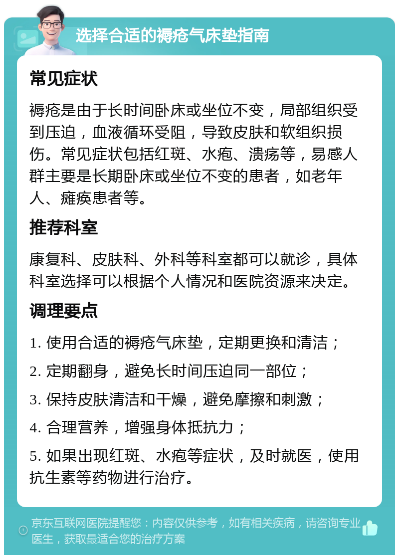 选择合适的褥疮气床垫指南 常见症状 褥疮是由于长时间卧床或坐位不变，局部组织受到压迫，血液循环受阻，导致皮肤和软组织损伤。常见症状包括红斑、水疱、溃疡等，易感人群主要是长期卧床或坐位不变的患者，如老年人、瘫痪患者等。 推荐科室 康复科、皮肤科、外科等科室都可以就诊，具体科室选择可以根据个人情况和医院资源来决定。 调理要点 1. 使用合适的褥疮气床垫，定期更换和清洁； 2. 定期翻身，避免长时间压迫同一部位； 3. 保持皮肤清洁和干燥，避免摩擦和刺激； 4. 合理营养，增强身体抵抗力； 5. 如果出现红斑、水疱等症状，及时就医，使用抗生素等药物进行治疗。