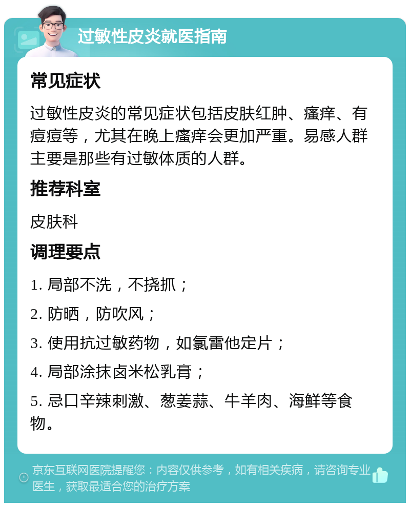 过敏性皮炎就医指南 常见症状 过敏性皮炎的常见症状包括皮肤红肿、瘙痒、有痘痘等，尤其在晚上瘙痒会更加严重。易感人群主要是那些有过敏体质的人群。 推荐科室 皮肤科 调理要点 1. 局部不洗，不挠抓； 2. 防晒，防吹风； 3. 使用抗过敏药物，如氯雷他定片； 4. 局部涂抹卤米松乳膏； 5. 忌口辛辣刺激、葱姜蒜、牛羊肉、海鲜等食物。