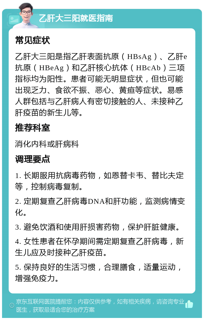 乙肝大三阳就医指南 常见症状 乙肝大三阳是指乙肝表面抗原（HBsAg）、乙肝e抗原（HBeAg）和乙肝核心抗体（HBcAb）三项指标均为阳性。患者可能无明显症状，但也可能出现乏力、食欲不振、恶心、黄疸等症状。易感人群包括与乙肝病人有密切接触的人、未接种乙肝疫苗的新生儿等。 推荐科室 消化内科或肝病科 调理要点 1. 长期服用抗病毒药物，如恩替卡韦、替比夫定等，控制病毒复制。 2. 定期复查乙肝病毒DNA和肝功能，监测病情变化。 3. 避免饮酒和使用肝损害药物，保护肝脏健康。 4. 女性患者在怀孕期间需定期复查乙肝病毒，新生儿应及时接种乙肝疫苗。 5. 保持良好的生活习惯，合理膳食，适量运动，增强免疫力。