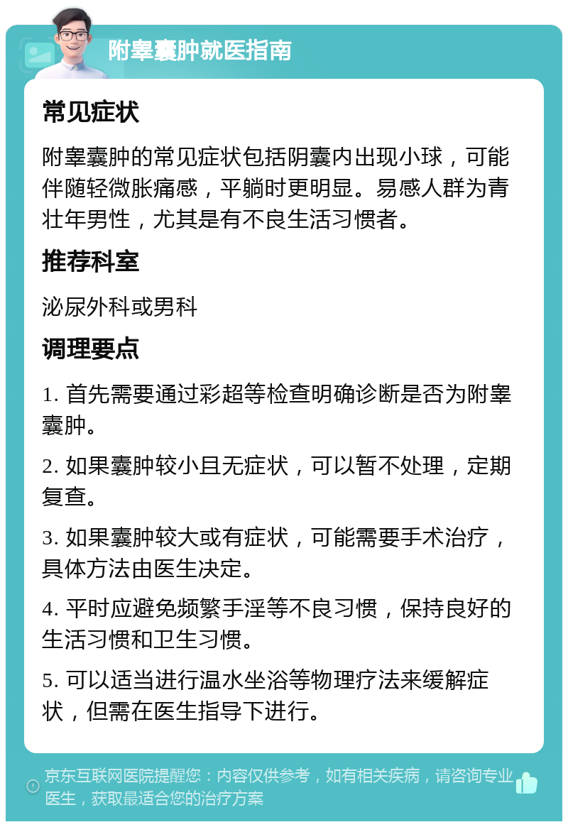 附睾囊肿就医指南 常见症状 附睾囊肿的常见症状包括阴囊内出现小球，可能伴随轻微胀痛感，平躺时更明显。易感人群为青壮年男性，尤其是有不良生活习惯者。 推荐科室 泌尿外科或男科 调理要点 1. 首先需要通过彩超等检查明确诊断是否为附睾囊肿。 2. 如果囊肿较小且无症状，可以暂不处理，定期复查。 3. 如果囊肿较大或有症状，可能需要手术治疗，具体方法由医生决定。 4. 平时应避免频繁手淫等不良习惯，保持良好的生活习惯和卫生习惯。 5. 可以适当进行温水坐浴等物理疗法来缓解症状，但需在医生指导下进行。