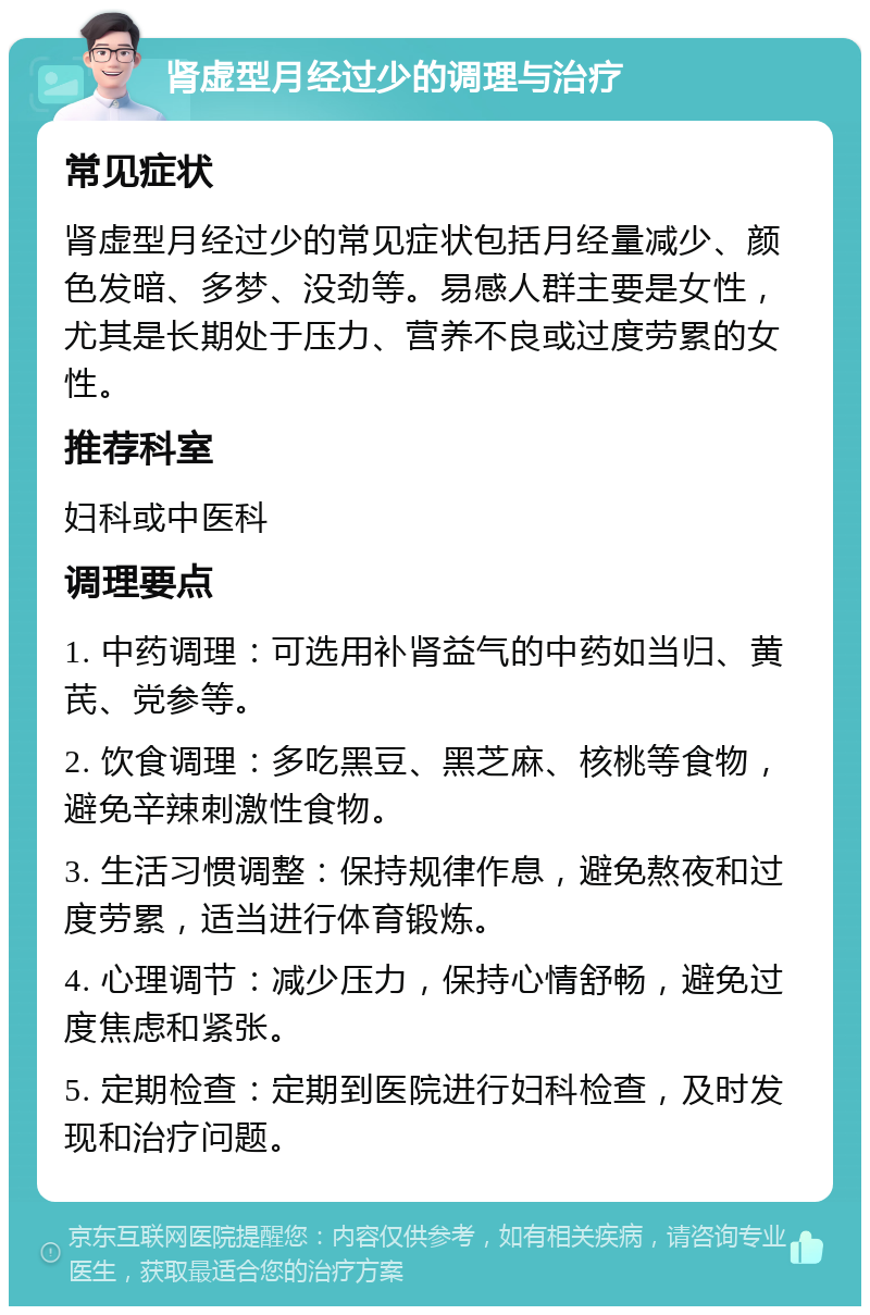 肾虚型月经过少的调理与治疗 常见症状 肾虚型月经过少的常见症状包括月经量减少、颜色发暗、多梦、没劲等。易感人群主要是女性，尤其是长期处于压力、营养不良或过度劳累的女性。 推荐科室 妇科或中医科 调理要点 1. 中药调理：可选用补肾益气的中药如当归、黄芪、党参等。 2. 饮食调理：多吃黑豆、黑芝麻、核桃等食物，避免辛辣刺激性食物。 3. 生活习惯调整：保持规律作息，避免熬夜和过度劳累，适当进行体育锻炼。 4. 心理调节：减少压力，保持心情舒畅，避免过度焦虑和紧张。 5. 定期检查：定期到医院进行妇科检查，及时发现和治疗问题。