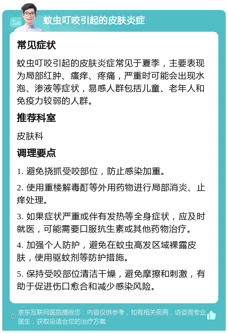 蚊虫叮咬引起的皮肤炎症 常见症状 蚊虫叮咬引起的皮肤炎症常见于夏季，主要表现为局部红肿、瘙痒、疼痛，严重时可能会出现水泡、渗液等症状，易感人群包括儿童、老年人和免疫力较弱的人群。 推荐科室 皮肤科 调理要点 1. 避免挠抓受咬部位，防止感染加重。 2. 使用重楼解毒酊等外用药物进行局部消炎、止痒处理。 3. 如果症状严重或伴有发热等全身症状，应及时就医，可能需要口服抗生素或其他药物治疗。 4. 加强个人防护，避免在蚊虫高发区域裸露皮肤，使用驱蚊剂等防护措施。 5. 保持受咬部位清洁干燥，避免摩擦和刺激，有助于促进伤口愈合和减少感染风险。