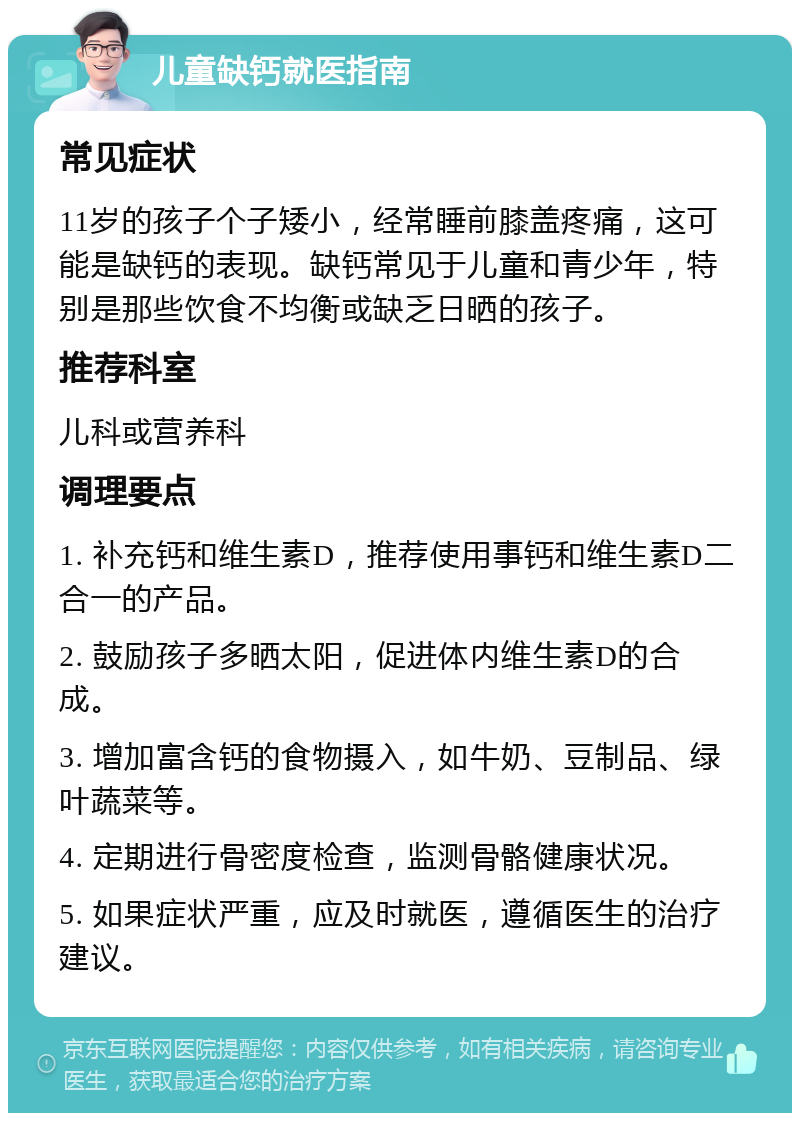 儿童缺钙就医指南 常见症状 11岁的孩子个子矮小，经常睡前膝盖疼痛，这可能是缺钙的表现。缺钙常见于儿童和青少年，特别是那些饮食不均衡或缺乏日晒的孩子。 推荐科室 儿科或营养科 调理要点 1. 补充钙和维生素D，推荐使用事钙和维生素D二合一的产品。 2. 鼓励孩子多晒太阳，促进体内维生素D的合成。 3. 增加富含钙的食物摄入，如牛奶、豆制品、绿叶蔬菜等。 4. 定期进行骨密度检查，监测骨骼健康状况。 5. 如果症状严重，应及时就医，遵循医生的治疗建议。