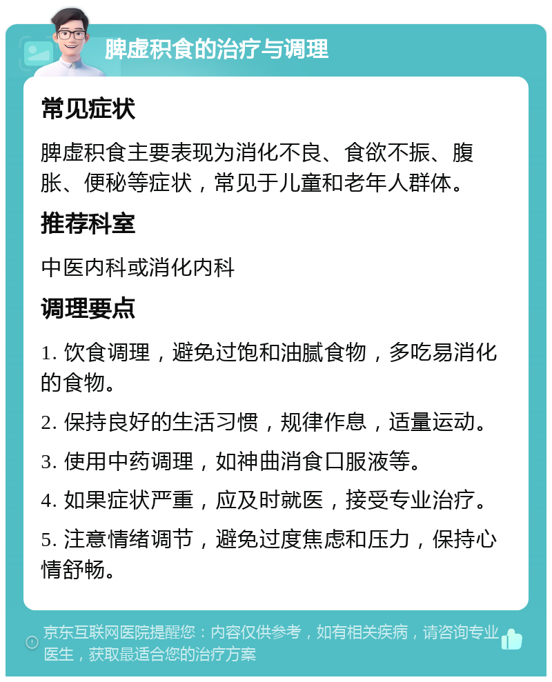 脾虚积食的治疗与调理 常见症状 脾虚积食主要表现为消化不良、食欲不振、腹胀、便秘等症状，常见于儿童和老年人群体。 推荐科室 中医内科或消化内科 调理要点 1. 饮食调理，避免过饱和油腻食物，多吃易消化的食物。 2. 保持良好的生活习惯，规律作息，适量运动。 3. 使用中药调理，如神曲消食口服液等。 4. 如果症状严重，应及时就医，接受专业治疗。 5. 注意情绪调节，避免过度焦虑和压力，保持心情舒畅。