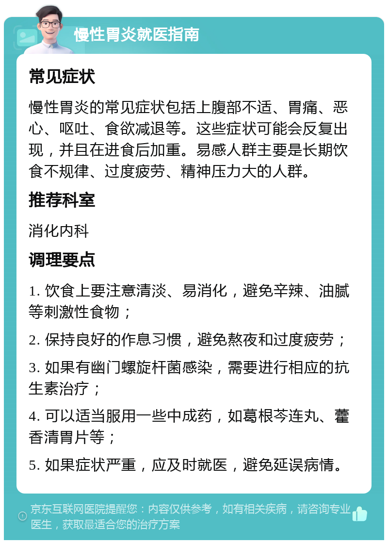 慢性胃炎就医指南 常见症状 慢性胃炎的常见症状包括上腹部不适、胃痛、恶心、呕吐、食欲减退等。这些症状可能会反复出现，并且在进食后加重。易感人群主要是长期饮食不规律、过度疲劳、精神压力大的人群。 推荐科室 消化内科 调理要点 1. 饮食上要注意清淡、易消化，避免辛辣、油腻等刺激性食物； 2. 保持良好的作息习惯，避免熬夜和过度疲劳； 3. 如果有幽门螺旋杆菌感染，需要进行相应的抗生素治疗； 4. 可以适当服用一些中成药，如葛根芩连丸、藿香清胃片等； 5. 如果症状严重，应及时就医，避免延误病情。