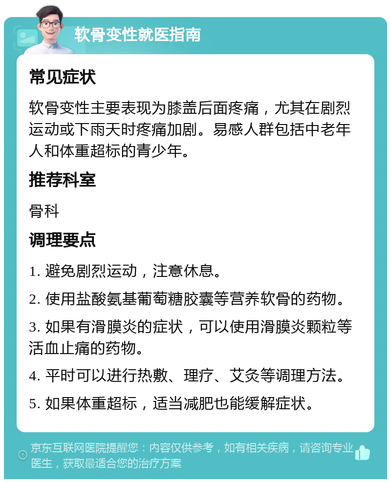 软骨变性就医指南 常见症状 软骨变性主要表现为膝盖后面疼痛，尤其在剧烈运动或下雨天时疼痛加剧。易感人群包括中老年人和体重超标的青少年。 推荐科室 骨科 调理要点 1. 避免剧烈运动，注意休息。 2. 使用盐酸氨基葡萄糖胶囊等营养软骨的药物。 3. 如果有滑膜炎的症状，可以使用滑膜炎颗粒等活血止痛的药物。 4. 平时可以进行热敷、理疗、艾灸等调理方法。 5. 如果体重超标，适当减肥也能缓解症状。