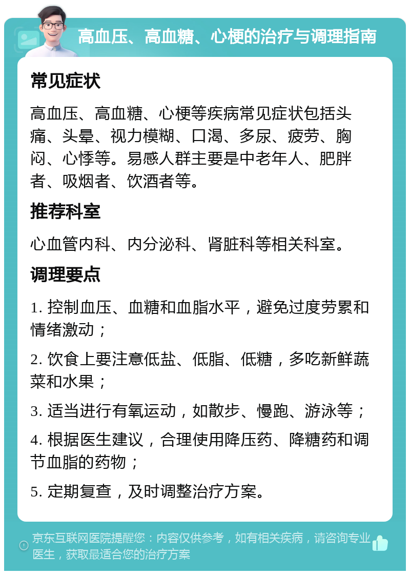 高血压、高血糖、心梗的治疗与调理指南 常见症状 高血压、高血糖、心梗等疾病常见症状包括头痛、头晕、视力模糊、口渴、多尿、疲劳、胸闷、心悸等。易感人群主要是中老年人、肥胖者、吸烟者、饮酒者等。 推荐科室 心血管内科、内分泌科、肾脏科等相关科室。 调理要点 1. 控制血压、血糖和血脂水平，避免过度劳累和情绪激动； 2. 饮食上要注意低盐、低脂、低糖，多吃新鲜蔬菜和水果； 3. 适当进行有氧运动，如散步、慢跑、游泳等； 4. 根据医生建议，合理使用降压药、降糖药和调节血脂的药物； 5. 定期复查，及时调整治疗方案。