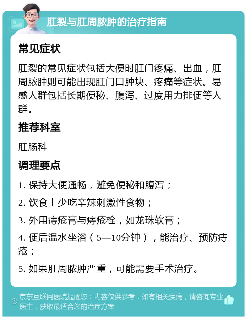 肛裂与肛周脓肿的治疗指南 常见症状 肛裂的常见症状包括大便时肛门疼痛、出血，肛周脓肿则可能出现肛门口肿块、疼痛等症状。易感人群包括长期便秘、腹泻、过度用力排便等人群。 推荐科室 肛肠科 调理要点 1. 保持大便通畅，避免便秘和腹泻； 2. 饮食上少吃辛辣刺激性食物； 3. 外用痔疮膏与痔疮栓，如龙珠软膏； 4. 便后温水坐浴（5—10分钟），能治疗、预防痔疮； 5. 如果肛周脓肿严重，可能需要手术治疗。