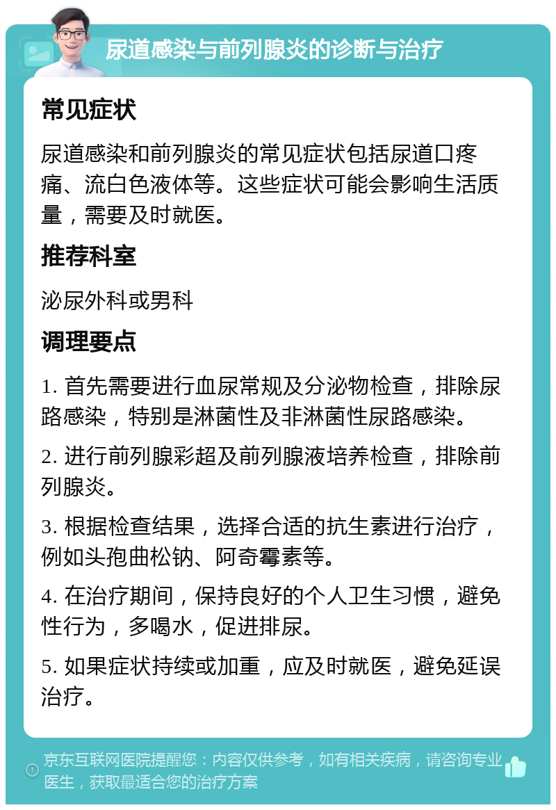 尿道感染与前列腺炎的诊断与治疗 常见症状 尿道感染和前列腺炎的常见症状包括尿道口疼痛、流白色液体等。这些症状可能会影响生活质量，需要及时就医。 推荐科室 泌尿外科或男科 调理要点 1. 首先需要进行血尿常规及分泌物检查，排除尿路感染，特别是淋菌性及非淋菌性尿路感染。 2. 进行前列腺彩超及前列腺液培养检查，排除前列腺炎。 3. 根据检查结果，选择合适的抗生素进行治疗，例如头孢曲松钠、阿奇霉素等。 4. 在治疗期间，保持良好的个人卫生习惯，避免性行为，多喝水，促进排尿。 5. 如果症状持续或加重，应及时就医，避免延误治疗。