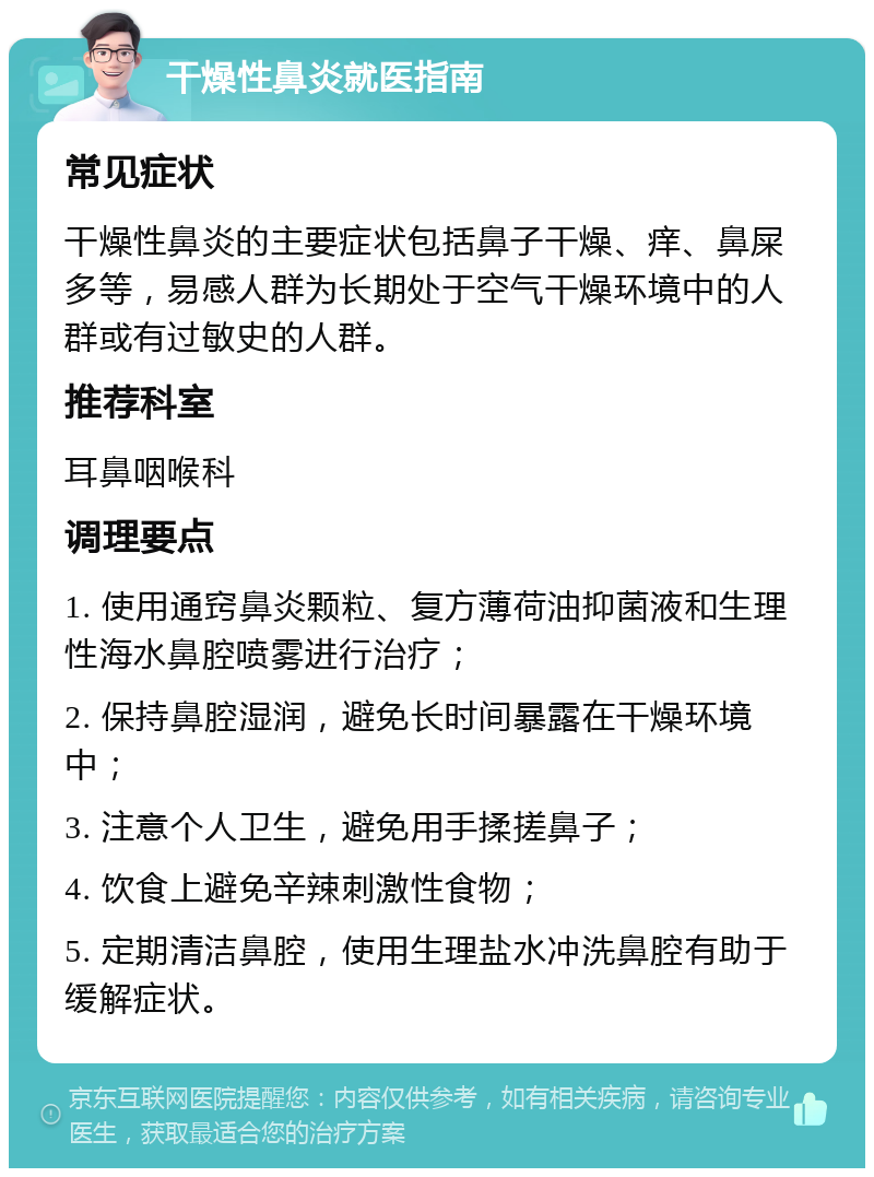 干燥性鼻炎就医指南 常见症状 干燥性鼻炎的主要症状包括鼻子干燥、痒、鼻屎多等，易感人群为长期处于空气干燥环境中的人群或有过敏史的人群。 推荐科室 耳鼻咽喉科 调理要点 1. 使用通窍鼻炎颗粒、复方薄荷油抑菌液和生理性海水鼻腔喷雾进行治疗； 2. 保持鼻腔湿润，避免长时间暴露在干燥环境中； 3. 注意个人卫生，避免用手揉搓鼻子； 4. 饮食上避免辛辣刺激性食物； 5. 定期清洁鼻腔，使用生理盐水冲洗鼻腔有助于缓解症状。