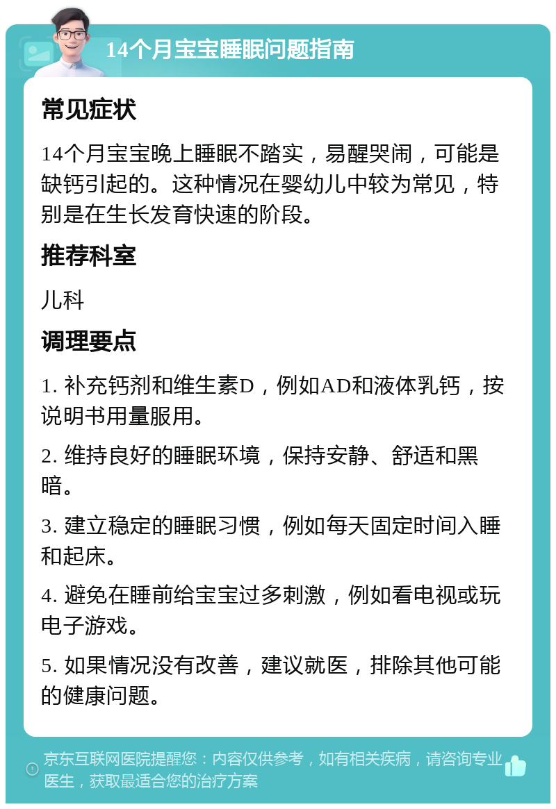 14个月宝宝睡眠问题指南 常见症状 14个月宝宝晚上睡眠不踏实，易醒哭闹，可能是缺钙引起的。这种情况在婴幼儿中较为常见，特别是在生长发育快速的阶段。 推荐科室 儿科 调理要点 1. 补充钙剂和维生素D，例如AD和液体乳钙，按说明书用量服用。 2. 维持良好的睡眠环境，保持安静、舒适和黑暗。 3. 建立稳定的睡眠习惯，例如每天固定时间入睡和起床。 4. 避免在睡前给宝宝过多刺激，例如看电视或玩电子游戏。 5. 如果情况没有改善，建议就医，排除其他可能的健康问题。