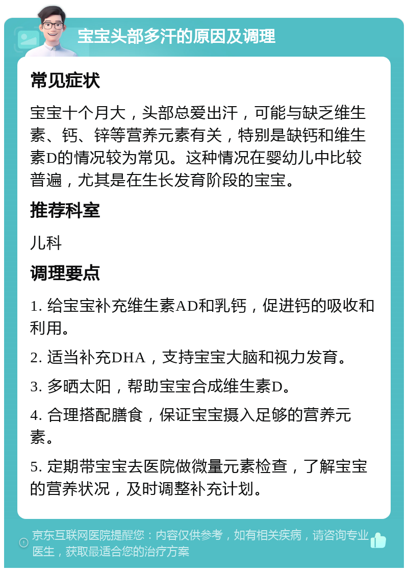 宝宝头部多汗的原因及调理 常见症状 宝宝十个月大，头部总爱出汗，可能与缺乏维生素、钙、锌等营养元素有关，特别是缺钙和维生素D的情况较为常见。这种情况在婴幼儿中比较普遍，尤其是在生长发育阶段的宝宝。 推荐科室 儿科 调理要点 1. 给宝宝补充维生素AD和乳钙，促进钙的吸收和利用。 2. 适当补充DHA，支持宝宝大脑和视力发育。 3. 多晒太阳，帮助宝宝合成维生素D。 4. 合理搭配膳食，保证宝宝摄入足够的营养元素。 5. 定期带宝宝去医院做微量元素检查，了解宝宝的营养状况，及时调整补充计划。