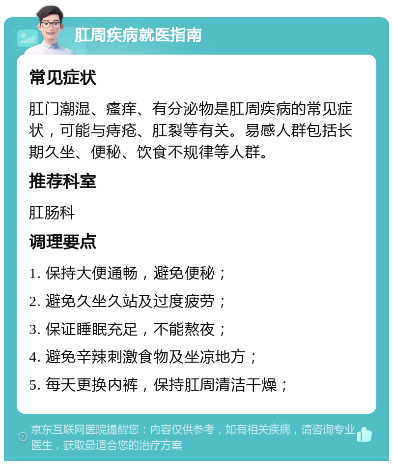 肛周疾病就医指南 常见症状 肛门潮湿、瘙痒、有分泌物是肛周疾病的常见症状，可能与痔疮、肛裂等有关。易感人群包括长期久坐、便秘、饮食不规律等人群。 推荐科室 肛肠科 调理要点 1. 保持大便通畅，避免便秘； 2. 避免久坐久站及过度疲劳； 3. 保证睡眠充足，不能熬夜； 4. 避免辛辣刺激食物及坐凉地方； 5. 每天更换内裤，保持肛周清洁干燥；