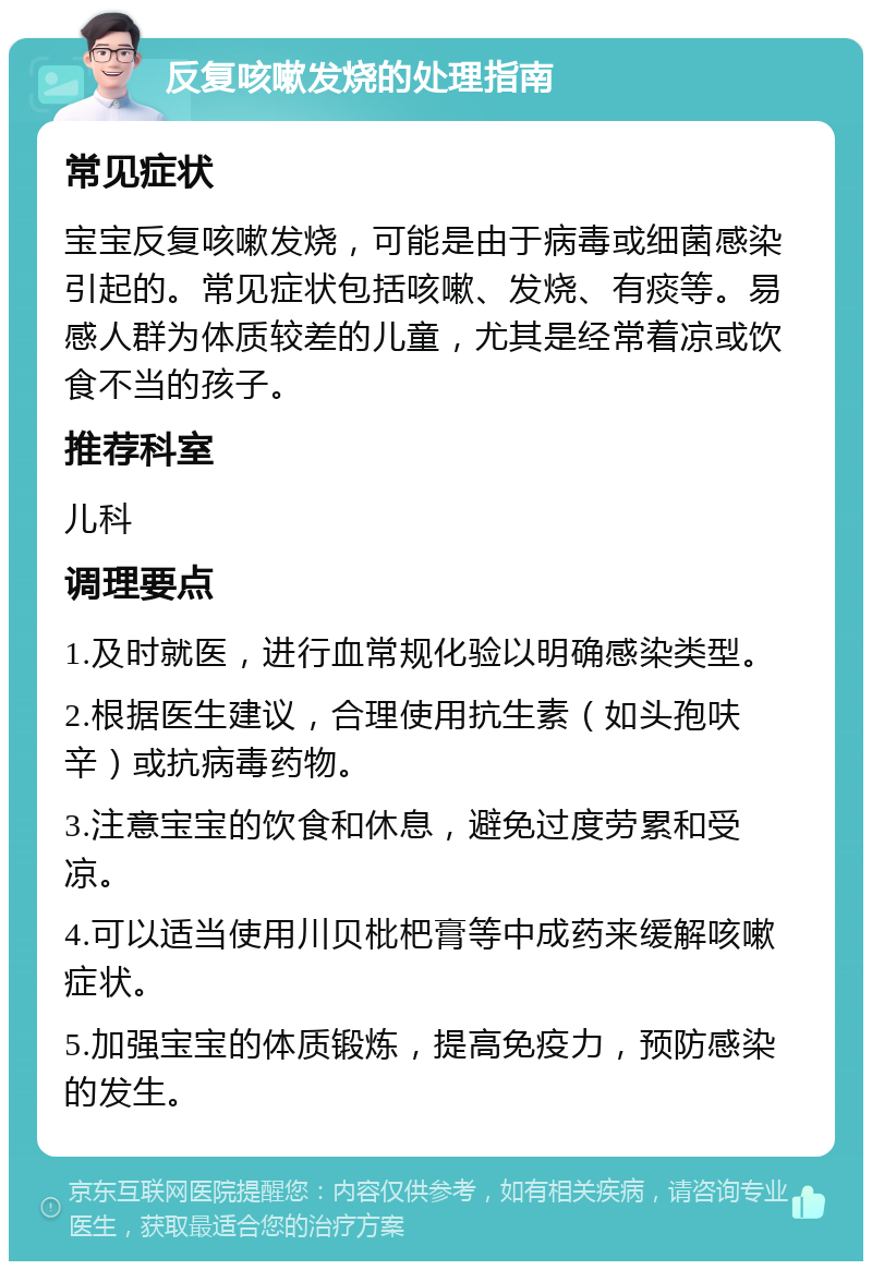 反复咳嗽发烧的处理指南 常见症状 宝宝反复咳嗽发烧，可能是由于病毒或细菌感染引起的。常见症状包括咳嗽、发烧、有痰等。易感人群为体质较差的儿童，尤其是经常着凉或饮食不当的孩子。 推荐科室 儿科 调理要点 1.及时就医，进行血常规化验以明确感染类型。 2.根据医生建议，合理使用抗生素（如头孢呋辛）或抗病毒药物。 3.注意宝宝的饮食和休息，避免过度劳累和受凉。 4.可以适当使用川贝枇杷膏等中成药来缓解咳嗽症状。 5.加强宝宝的体质锻炼，提高免疫力，预防感染的发生。