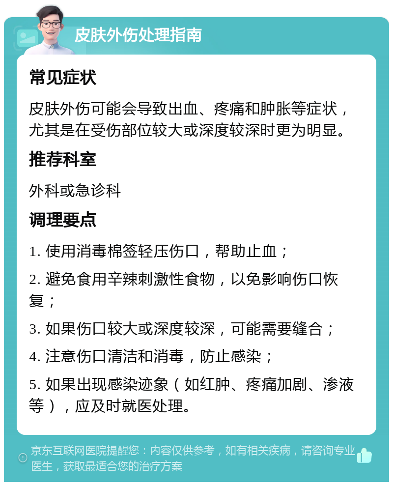 皮肤外伤处理指南 常见症状 皮肤外伤可能会导致出血、疼痛和肿胀等症状，尤其是在受伤部位较大或深度较深时更为明显。 推荐科室 外科或急诊科 调理要点 1. 使用消毒棉签轻压伤口，帮助止血； 2. 避免食用辛辣刺激性食物，以免影响伤口恢复； 3. 如果伤口较大或深度较深，可能需要缝合； 4. 注意伤口清洁和消毒，防止感染； 5. 如果出现感染迹象（如红肿、疼痛加剧、渗液等），应及时就医处理。