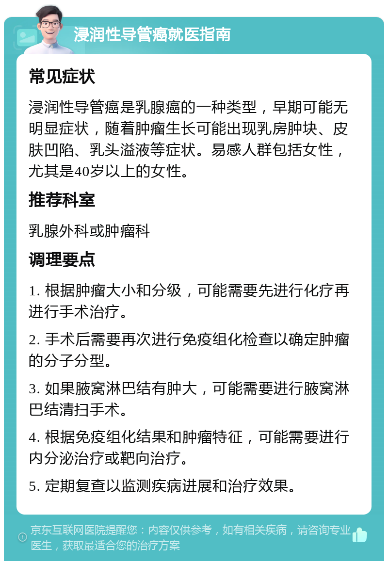 浸润性导管癌就医指南 常见症状 浸润性导管癌是乳腺癌的一种类型，早期可能无明显症状，随着肿瘤生长可能出现乳房肿块、皮肤凹陷、乳头溢液等症状。易感人群包括女性，尤其是40岁以上的女性。 推荐科室 乳腺外科或肿瘤科 调理要点 1. 根据肿瘤大小和分级，可能需要先进行化疗再进行手术治疗。 2. 手术后需要再次进行免疫组化检查以确定肿瘤的分子分型。 3. 如果腋窝淋巴结有肿大，可能需要进行腋窝淋巴结清扫手术。 4. 根据免疫组化结果和肿瘤特征，可能需要进行内分泌治疗或靶向治疗。 5. 定期复查以监测疾病进展和治疗效果。