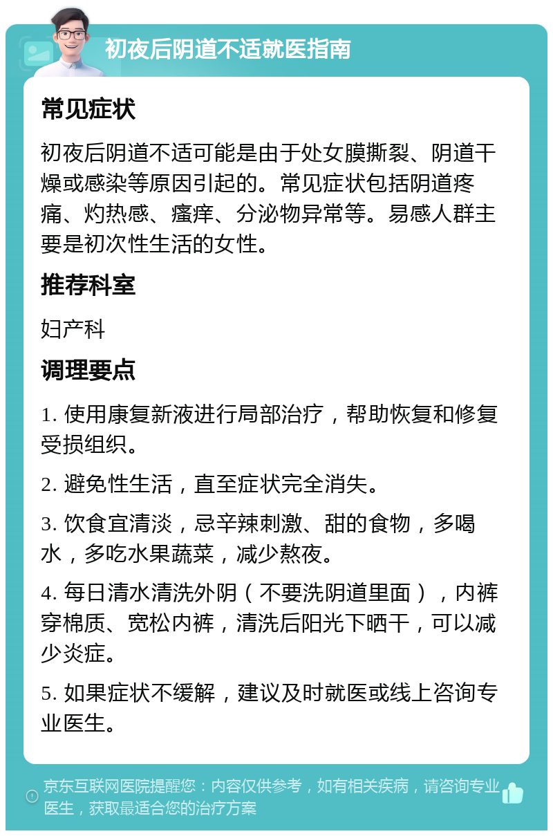 初夜后阴道不适就医指南 常见症状 初夜后阴道不适可能是由于处女膜撕裂、阴道干燥或感染等原因引起的。常见症状包括阴道疼痛、灼热感、瘙痒、分泌物异常等。易感人群主要是初次性生活的女性。 推荐科室 妇产科 调理要点 1. 使用康复新液进行局部治疗，帮助恢复和修复受损组织。 2. 避免性生活，直至症状完全消失。 3. 饮食宜清淡，忌辛辣刺激、甜的食物，多喝水，多吃水果蔬菜，减少熬夜。 4. 每日清水清洗外阴（不要洗阴道里面），内裤穿棉质、宽松内裤，清洗后阳光下晒干，可以减少炎症。 5. 如果症状不缓解，建议及时就医或线上咨询专业医生。