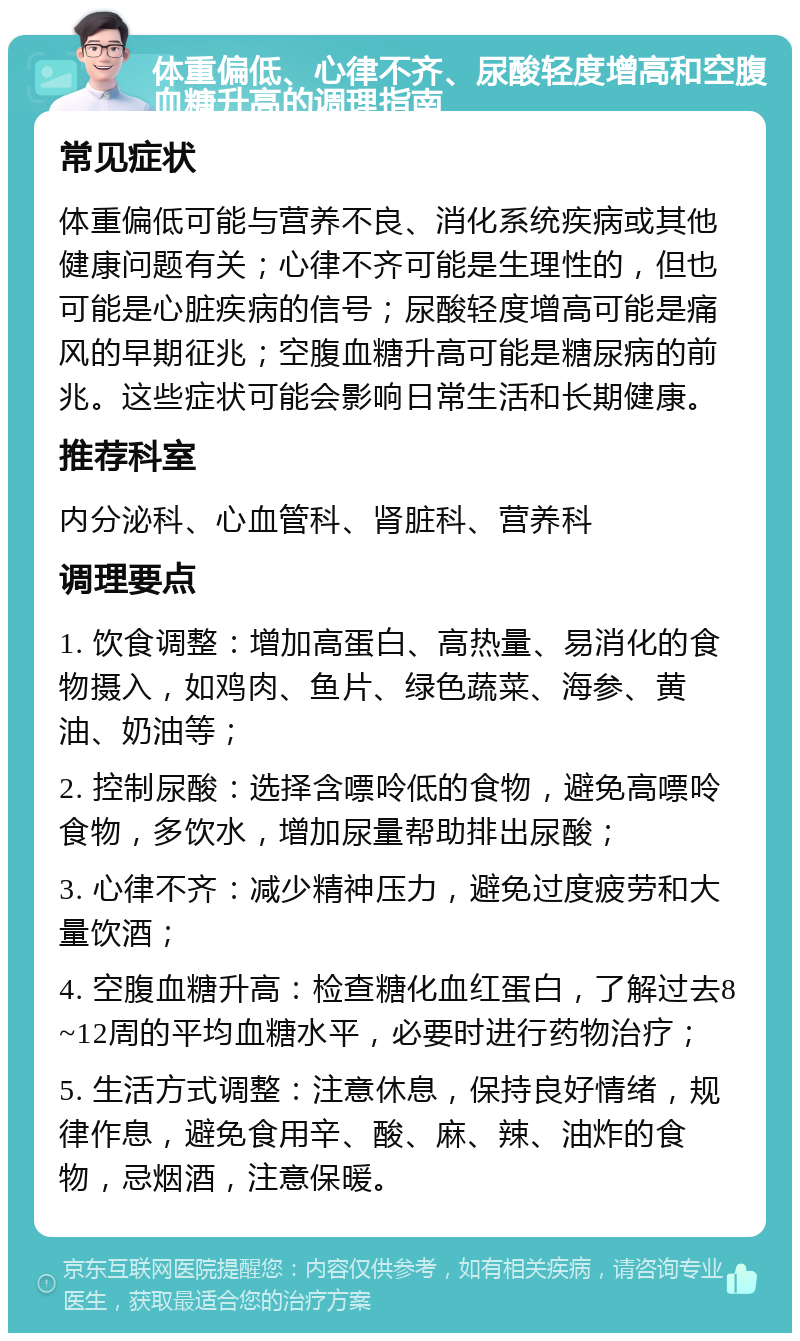 体重偏低、心律不齐、尿酸轻度增高和空腹血糖升高的调理指南 常见症状 体重偏低可能与营养不良、消化系统疾病或其他健康问题有关；心律不齐可能是生理性的，但也可能是心脏疾病的信号；尿酸轻度增高可能是痛风的早期征兆；空腹血糖升高可能是糖尿病的前兆。这些症状可能会影响日常生活和长期健康。 推荐科室 内分泌科、心血管科、肾脏科、营养科 调理要点 1. 饮食调整：增加高蛋白、高热量、易消化的食物摄入，如鸡肉、鱼片、绿色蔬菜、海参、黄油、奶油等； 2. 控制尿酸：选择含嘌呤低的食物，避免高嘌呤食物，多饮水，增加尿量帮助排出尿酸； 3. 心律不齐：减少精神压力，避免过度疲劳和大量饮酒； 4. 空腹血糖升高：检查糖化血红蛋白，了解过去8~12周的平均血糖水平，必要时进行药物治疗； 5. 生活方式调整：注意休息，保持良好情绪，规律作息，避免食用辛、酸、麻、辣、油炸的食物，忌烟酒，注意保暖。