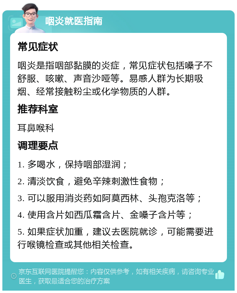 咽炎就医指南 常见症状 咽炎是指咽部黏膜的炎症，常见症状包括嗓子不舒服、咳嗽、声音沙哑等。易感人群为长期吸烟、经常接触粉尘或化学物质的人群。 推荐科室 耳鼻喉科 调理要点 1. 多喝水，保持咽部湿润； 2. 清淡饮食，避免辛辣刺激性食物； 3. 可以服用消炎药如阿莫西林、头孢克洛等； 4. 使用含片如西瓜霜含片、金嗓子含片等； 5. 如果症状加重，建议去医院就诊，可能需要进行喉镜检查或其他相关检查。