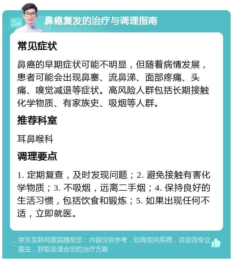 鼻癌复发的治疗与调理指南 常见症状 鼻癌的早期症状可能不明显，但随着病情发展，患者可能会出现鼻塞、流鼻涕、面部疼痛、头痛、嗅觉减退等症状。高风险人群包括长期接触化学物质、有家族史、吸烟等人群。 推荐科室 耳鼻喉科 调理要点 1. 定期复查，及时发现问题；2. 避免接触有害化学物质；3. 不吸烟，远离二手烟；4. 保持良好的生活习惯，包括饮食和锻炼；5. 如果出现任何不适，立即就医。