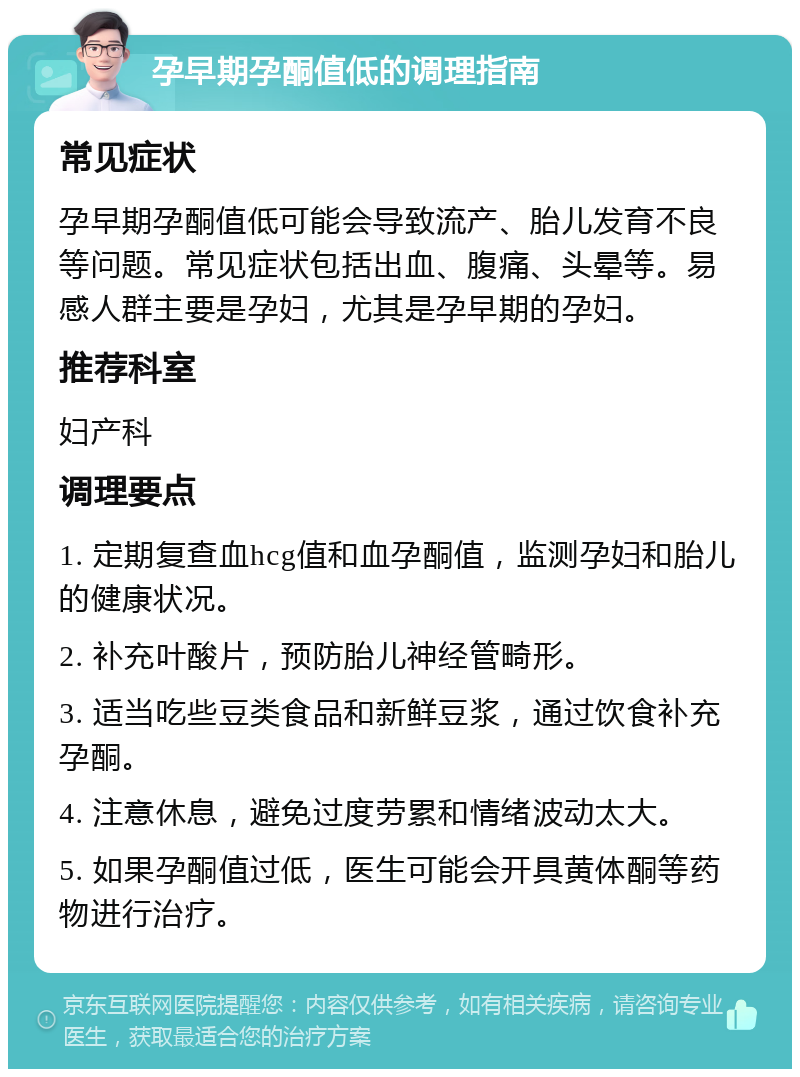 孕早期孕酮值低的调理指南 常见症状 孕早期孕酮值低可能会导致流产、胎儿发育不良等问题。常见症状包括出血、腹痛、头晕等。易感人群主要是孕妇，尤其是孕早期的孕妇。 推荐科室 妇产科 调理要点 1. 定期复查血hcg值和血孕酮值，监测孕妇和胎儿的健康状况。 2. 补充叶酸片，预防胎儿神经管畸形。 3. 适当吃些豆类食品和新鲜豆浆，通过饮食补充孕酮。 4. 注意休息，避免过度劳累和情绪波动太大。 5. 如果孕酮值过低，医生可能会开具黄体酮等药物进行治疗。