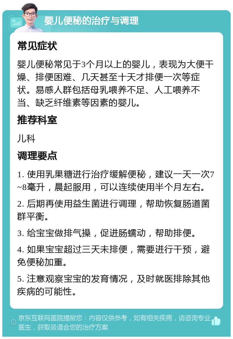 婴儿便秘的治疗与调理 常见症状 婴儿便秘常见于3个月以上的婴儿，表现为大便干燥、排便困难、几天甚至十天才排便一次等症状。易感人群包括母乳喂养不足、人工喂养不当、缺乏纤维素等因素的婴儿。 推荐科室 儿科 调理要点 1. 使用乳果糖进行治疗缓解便秘，建议一天一次7~8毫升，晨起服用，可以连续使用半个月左右。 2. 后期再使用益生菌进行调理，帮助恢复肠道菌群平衡。 3. 给宝宝做排气操，促进肠蠕动，帮助排便。 4. 如果宝宝超过三天未排便，需要进行干预，避免便秘加重。 5. 注意观察宝宝的发育情况，及时就医排除其他疾病的可能性。