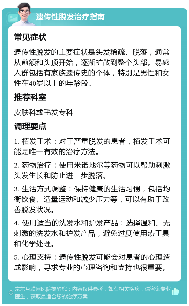 遗传性脱发治疗指南 常见症状 遗传性脱发的主要症状是头发稀疏、脱落，通常从前额和头顶开始，逐渐扩散到整个头部。易感人群包括有家族遗传史的个体，特别是男性和女性在40岁以上的年龄段。 推荐科室 皮肤科或毛发专科 调理要点 1. 植发手术：对于严重脱发的患者，植发手术可能是唯一有效的治疗方法。 2. 药物治疗：使用米诺地尔等药物可以帮助刺激头发生长和防止进一步脱落。 3. 生活方式调整：保持健康的生活习惯，包括均衡饮食、适量运动和减少压力等，可以有助于改善脱发状况。 4. 使用适当的洗发水和护发产品：选择温和、无刺激的洗发水和护发产品，避免过度使用热工具和化学处理。 5. 心理支持：遗传性脱发可能会对患者的心理造成影响，寻求专业的心理咨询和支持也很重要。