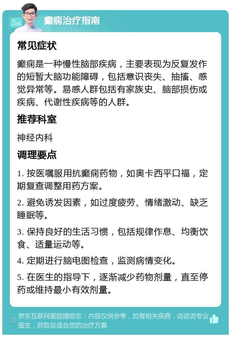 癫痫治疗指南 常见症状 癫痫是一种慢性脑部疾病，主要表现为反复发作的短暂大脑功能障碍，包括意识丧失、抽搐、感觉异常等。易感人群包括有家族史、脑部损伤或疾病、代谢性疾病等的人群。 推荐科室 神经内科 调理要点 1. 按医嘱服用抗癫痫药物，如奥卡西平口福，定期复查调整用药方案。 2. 避免诱发因素，如过度疲劳、情绪激动、缺乏睡眠等。 3. 保持良好的生活习惯，包括规律作息、均衡饮食、适量运动等。 4. 定期进行脑电图检查，监测病情变化。 5. 在医生的指导下，逐渐减少药物剂量，直至停药或维持最小有效剂量。